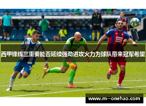 西甲锋线三重奏能否延续强劲进攻火力为球队带来冠军希望