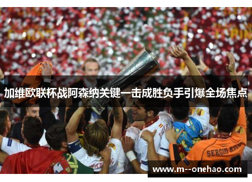 加维欧联杯战阿森纳关键一击成胜负手引爆全场焦点