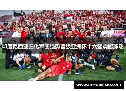 印度尼西亚归化军团强势晋级亚洲杯十六强震撼球迷 印度尼西亚归化军团强势晋级亚洲杯十六强震撼球迷