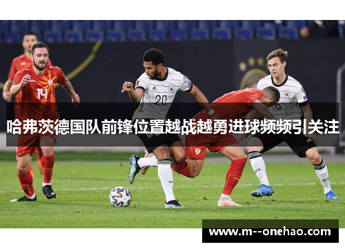 哈弗茨德国队前锋位置越战越勇进球频频引关注