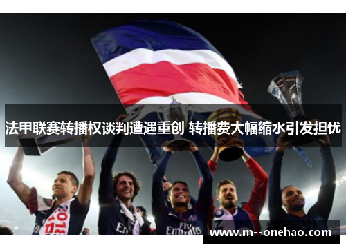 法甲联赛转播权谈判遭遇重创 转播费大幅缩水引发担忧 法甲联赛转播权谈判遭遇重创 转播费大幅缩水引发担忧
