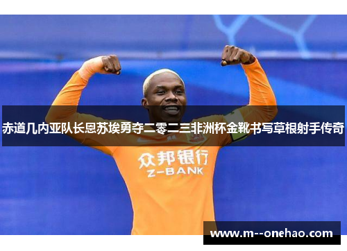 赤道几内亚队长恩苏埃勇夺二零二三非洲杯金靴书写草根射手传奇