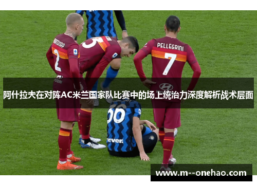 阿什拉夫在对阵AC米兰国家队比赛中的场上统治力深度解析战术层面