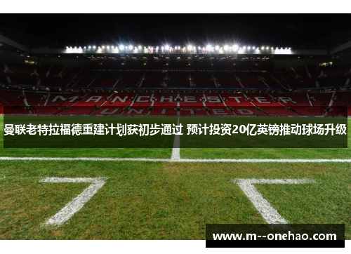 曼联老特拉福德重建计划获初步通过 预计投资20亿英镑推动球场升级