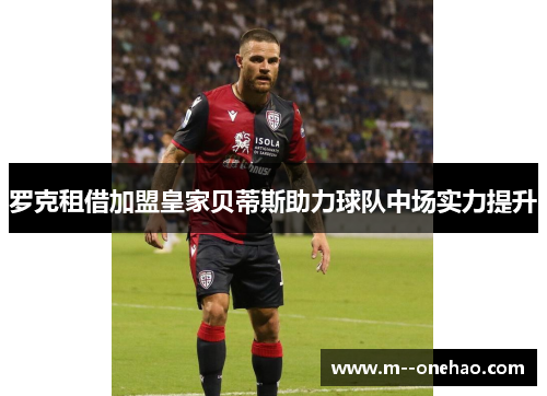 罗克租借加盟皇家贝蒂斯助力球队中场实力提升 罗克租借加盟皇家贝蒂斯助力球队中场实力提升