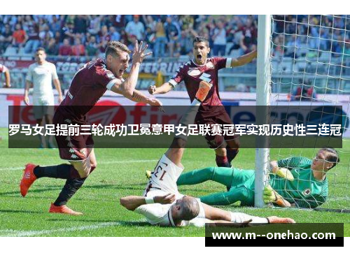 罗马女足提前三轮成功卫冕意甲女足联赛冠军实现历史性三连冠 罗马女足提前三轮成功卫冕意甲女足联赛冠军实现历史性三连冠