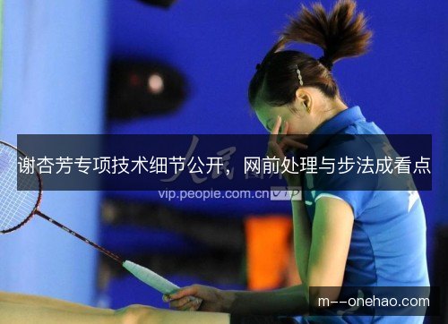 谢杏芳专项技术细节公开,网前处理与步法成看点 谢杏芳专项技术细节公开,网前处理与步法成看点