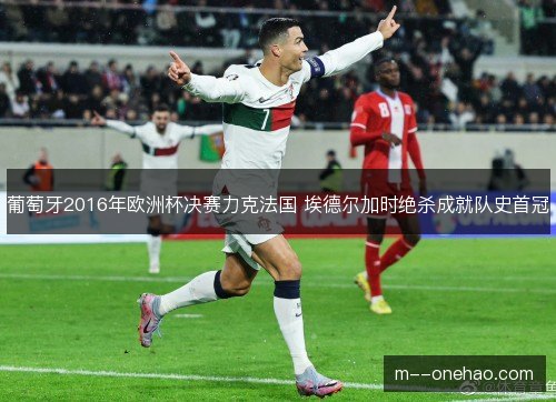 葡萄牙2016年欧洲杯决赛力克法国 埃德尔加时绝杀成就队史首冠 葡萄牙2016年欧洲杯决赛力克法国 埃德尔加时绝杀成就队史首冠